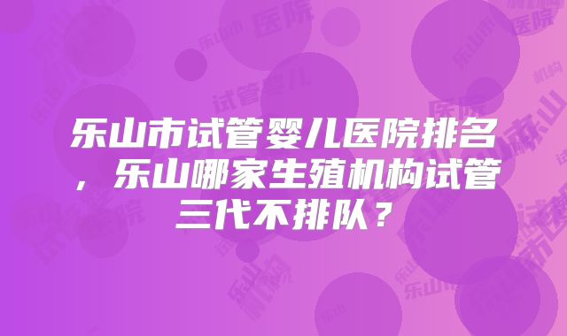 乐山市试管婴儿医院排名，乐山哪家生殖机构试管三代不排队？