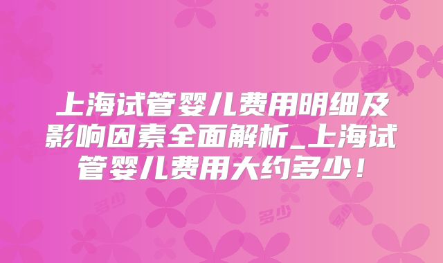 上海试管婴儿费用明细及影响因素全面解析_上海试管婴儿费用大约多少！