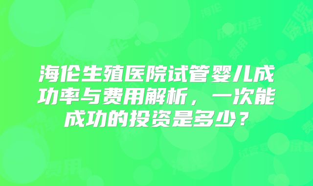 海伦生殖医院试管婴儿成功率与费用解析,一次能成功的投资是多少?