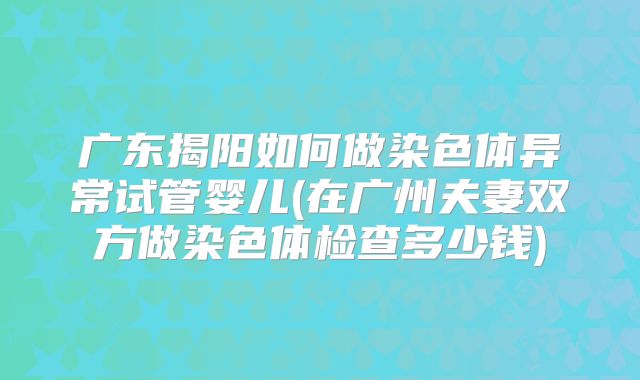 广东揭阳如何做染色体异常试管婴儿(在广州夫妻双方做染色体检查多少钱)