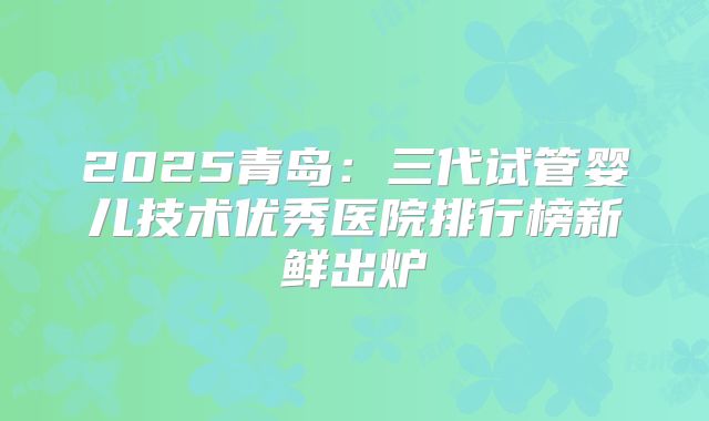2025青岛：三代试管婴儿技术优秀医院排行榜新鲜出炉