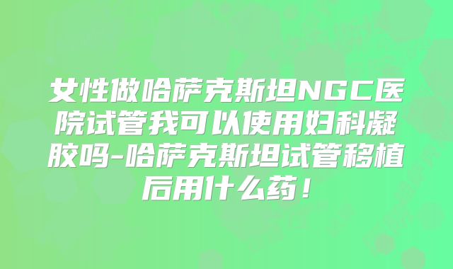 女性做哈萨克斯坦NGC医院试管我可以使用妇科凝胶吗-哈萨克斯坦试管移植后用什么药!