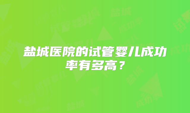 盐城医院的试管婴儿成功率有多高?