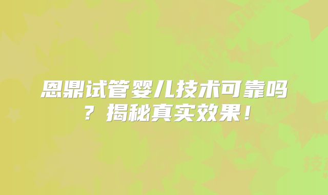 恩鼎试管婴儿技术可靠吗？揭秘真实效果！