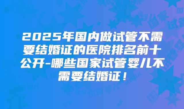 2025年国内做试管不需要结婚证的医院排名前十公开-哪些国家试管婴儿不需要结婚证!