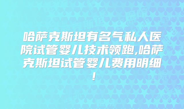哈萨克斯坦有名气私人医院试管婴儿技术领跑,哈萨克斯坦试管婴儿费用明细!