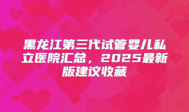 黑龙江第三代试管婴儿私立医院汇总,2025最新版建议收藏