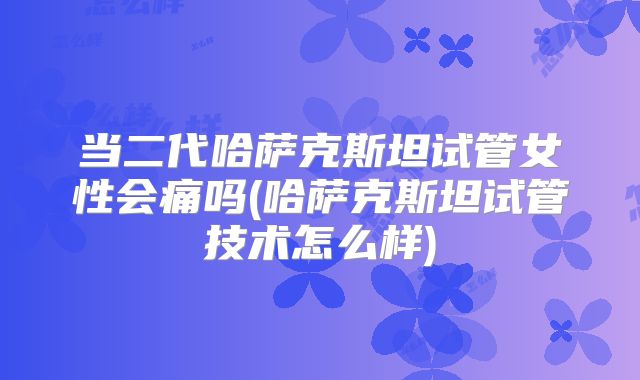 当二代哈萨克斯坦试管女性会痛吗(哈萨克斯坦试管技术怎么样)