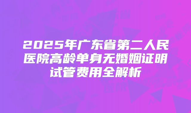 2025年广东省第二人民医院高龄单身无婚姻证明试管费用全解析