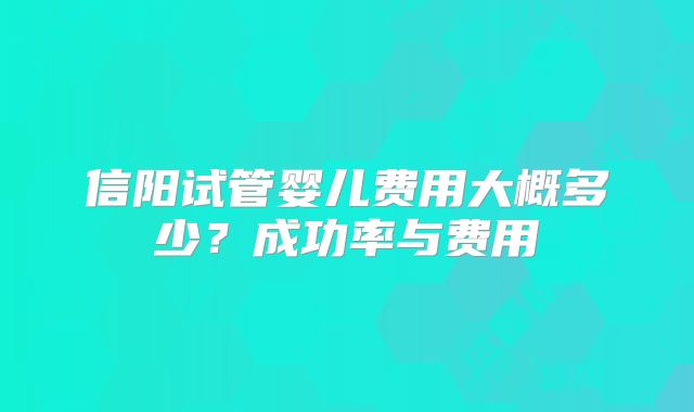 信阳试管婴儿费用大概多少？成功率与费用