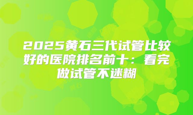 2025黄石三代试管比较好的医院排名前十：看完做试管不迷糊