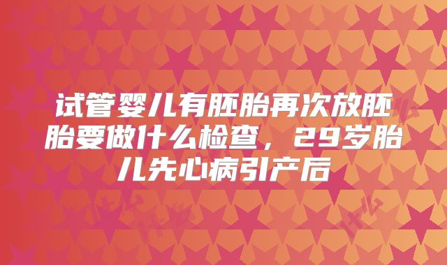 试管婴儿有胚胎再次放胚胎要做什么检查,29岁胎儿先心病引产后