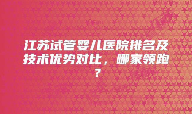 江苏试管婴儿医院排名及技术优势对比,哪家领跑?