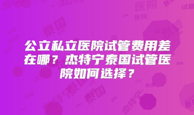 公立私立医院试管费用差在哪?杰特宁泰国试管医院如何选择?