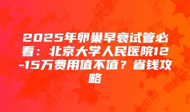 2025年卵巢早衰试管必看:北京大学人民医院12-15万费用值不值?省钱攻略