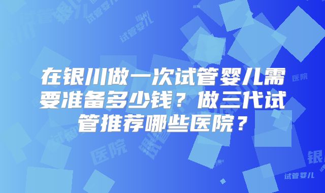 在银川做一次试管婴儿需要准备多少钱?做三代试管推荐哪些医院?