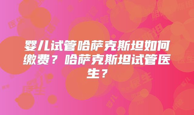 婴儿试管哈萨克斯坦如何缴费?哈萨克斯坦试管医生?