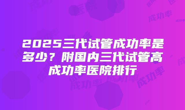 2025三代试管成功率是多少?附国内三代试管高成功率医院排行