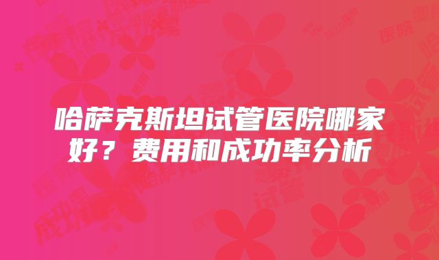 哈萨克斯坦试管医院哪家好？费用和成功率分析