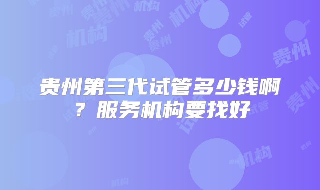 贵州第三代试管多少钱啊？服务机构要找好