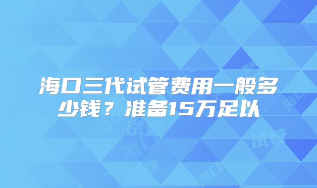 海口三代试管费用一般多少钱?准备15万足以