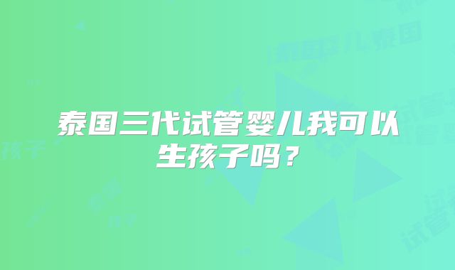 泰国三代试管婴儿我可以生孩子吗?