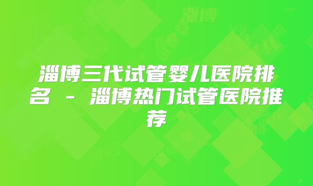 淄博三代试管婴儿医院排名 - 淄博热门试管医院推荐
