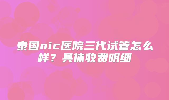 泰国nic医院三代试管怎么样?具体收费明细