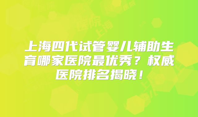 上海四代试管婴儿辅助生育哪家医院最优秀？权威医院排名揭晓！
