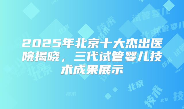 2025年北京十大杰出医院揭晓，三代试管婴儿技术成果展示