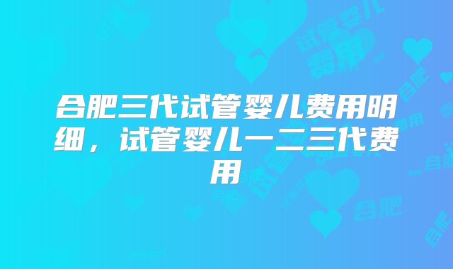 合肥三代试管婴儿费用明细,试管婴儿一二三代费用