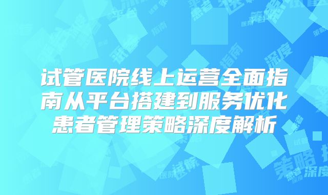 试管医院线上运营全面指南从平台搭建到服务优化患者管理策略深度解析