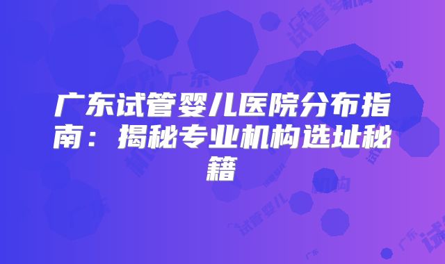 广东试管婴儿医院分布指南:揭秘专业机构选址秘籍