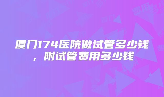 厦门174医院做试管多少钱,附试管费用多少钱