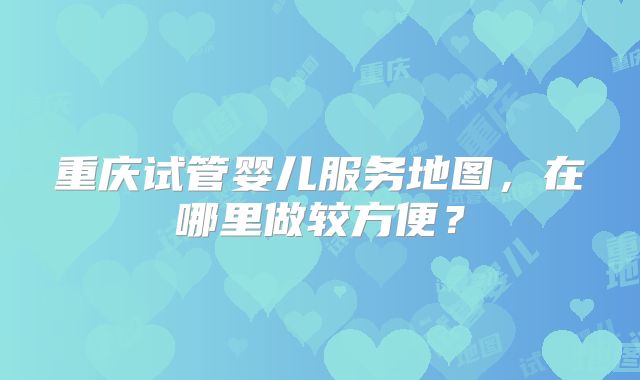重庆试管婴儿服务地图，在哪里做较方便？