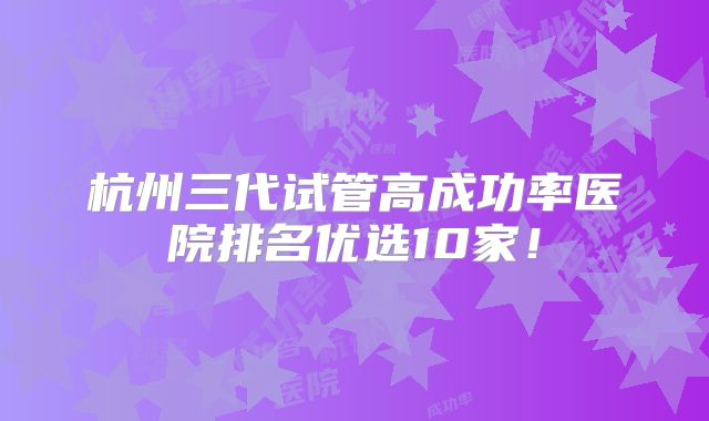 杭州三代试管高成功率医院排名优选10家!