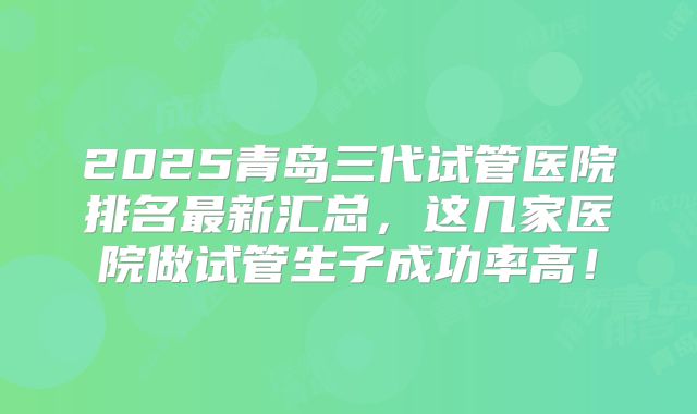 2025青岛三代试管医院排名最新汇总,这几家医院做试管生子成功率高!