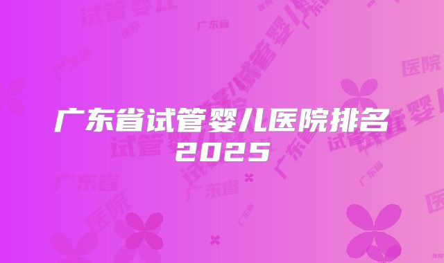 广东省试管婴儿医院排名2025