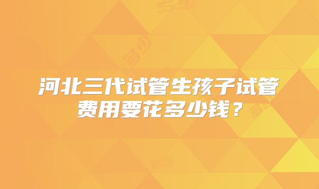 河北三代试管生孩子试管费用要花多少钱?