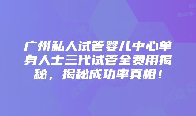广州私人试管婴儿中心单身人士三代试管全费用揭秘,揭秘成功率真相!