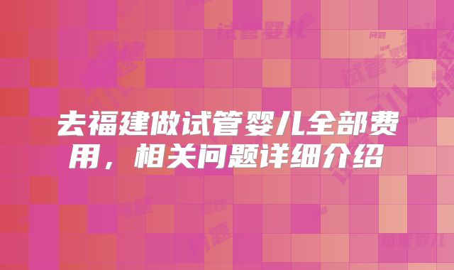 去福建做试管婴儿全部费用，相关问题详细介绍