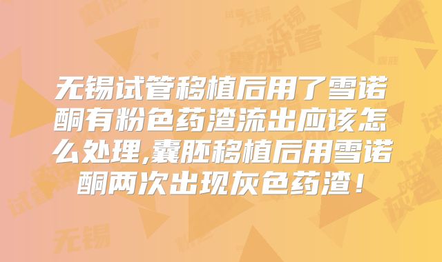 无锡试管移植后用了雪诺酮有粉色药渣流出应该怎么处理,囊胚移植后用雪诺酮两次出现灰色药渣!