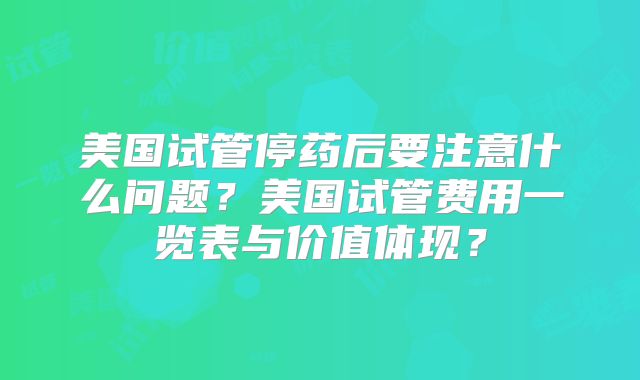 美国试管停药后要注意什么问题?美国试管费用一览表与价值体现?