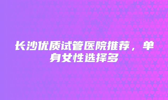 长沙优质试管医院推荐，单身女性选择多