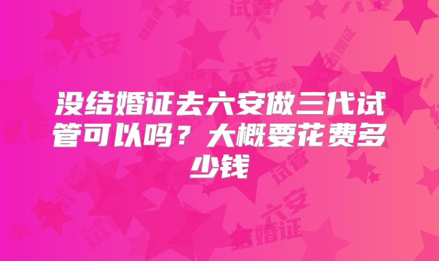没结婚证去六安做三代试管可以吗?大概要花费多少钱