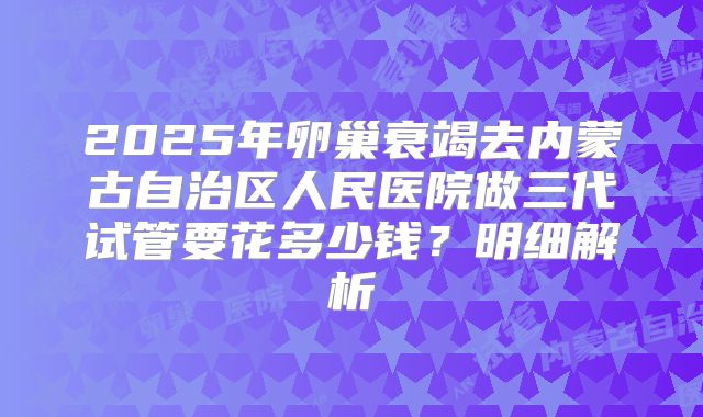 2025年卵巢衰竭去内蒙古自治区人民医院做三代试管要花多少钱?明细解析