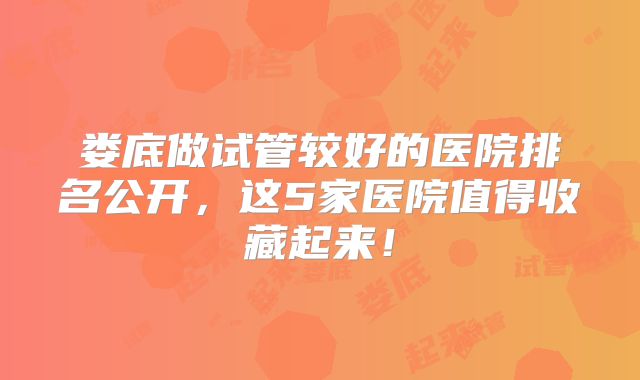 娄底做试管较好的医院排名公开,这5家医院值得收藏起来!