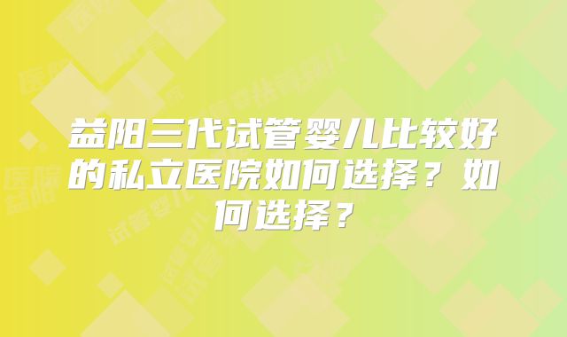 益阳三代试管婴儿比较好的私立医院如何选择？如何选择？