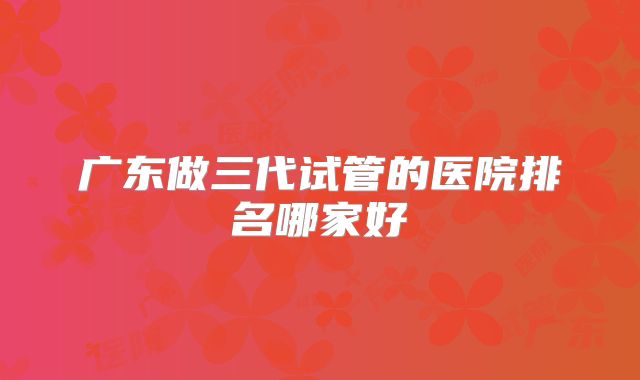 广东做三代试管的医院排名哪家好