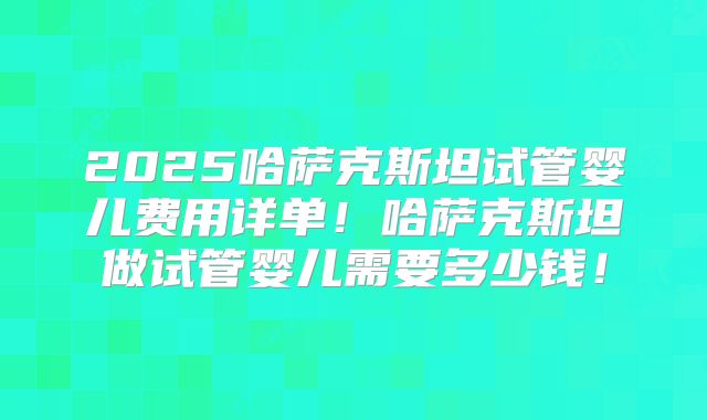 2025哈萨克斯坦试管婴儿费用详单!哈萨克斯坦做试管婴儿需要多少钱!
